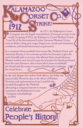 Kalamazoo Corset Strike! - 1912 - In 1911, the Kalamazoo Corset Company Was the Largest Manufacturer of Women's Corsets in the World. In Spring 1912, the Kalamazoo Corset Workers' Union, Local 82 of the International Ladies Garment Worker's Union Went on Strike, Citing Poor Wages, Long Hours, Unsafe and Unsanitary Conditions, and Sexual Harassment as Grievances. [...] In the End, Despite the Workers' Best Efforts, the Strike was Unsuccessful. However, Due to the Efforts of Pauline Newman and Representatives from Local 82 who Traveled throughout the Midwest Advocating a Company Boycott to Women Consumers, the Kalamazoo Corset Company went Bankrupt in 1914. Celebrate People's History!