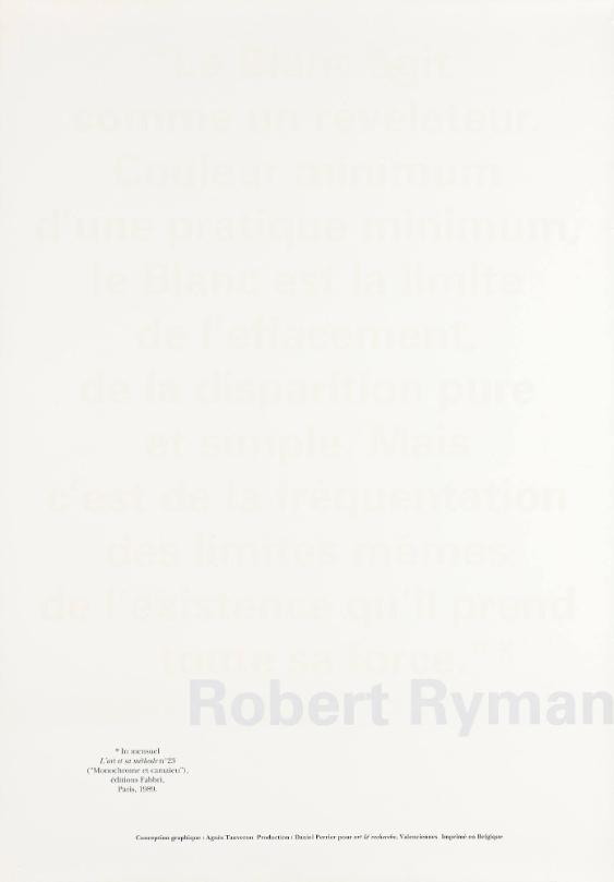 "Le Blanc agit comme un révélateur. Couleur minimum d'une pratique minimum, le Blanc est la limite de l'effacement, de la disparition pure et simple. Mais c' est de la fréquentation des limites mêmes de l' existence qu' il prend toute sa force." * Robert Ryman - *In mensuel, l'Art et sa méthode Nº23, ("monochrome et camaïeu"), edition Fabbri, Paris 1989.
