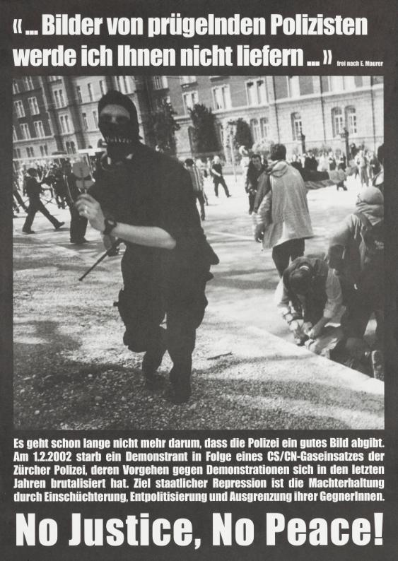 "...Bilder von prügelnden Polizisten werde ich Ihnen nicht liefern..." - frei nach E. Maurer - Es geht schon lange nicht mehr darum, dass die Polizei ein gutes Bild abgibt. Am 1.2.2002 starb ein Demonstrant in Folge eines CS/CN-Gaseinsatzes der Zürcher Polizei, deren Vorgehen gegen Demonstrationen sich in den letzten Jahren brutalisiert hat. Ziel staatlicher Repression ist die Machterhaltung durch Einschüchterung, Entpolitisierung und Ausgrenzung ihrer GegnerInnen. No Justice, no Peace!