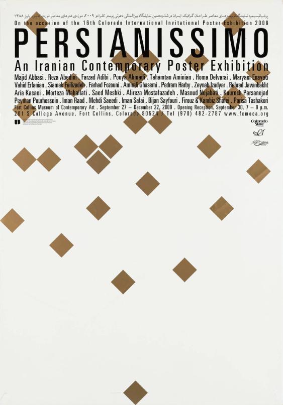 [in persischer Schrift] - Persianissimo - An Iranian Contemporary Poster Exhibition - On the Occasion of the 16th Colorado International Invitational Poster Exhibition 2009 - Majid Abbasi. Reza Abedini. Farzad Adibi. Pouya Ahmadi. Tahamtan Aminian. Homa Delavarai. Maryam Enayati. Vahid Efanian. Siamak Feilizadeh. Farhad Fozouni. Amirali Ghasemi. Pedram Harby. Zeynab Izadyar. Behrad Javanbakht. Aria Kasaei. Morteza Mahallati. Saed Meshki. Alireza Mostafazadeh. Masoud Nejabati. Kourosh Parsanejad. Peyman Pourhossein. Iman Raad. Mehdi Saeedi. Iman Safai. Bijan Sayfouri. Firouz & Kambiz Shafei. Parisa Tashakori - Fort Collins Museum of Contemporary Art