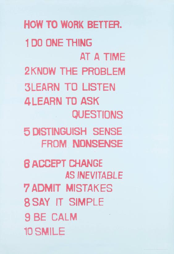 How to Work Better. 1 Do One Thing at a Time - 2 Know the Problem - 3 Learn to Listen - 4 Learn to Ask Questions - 5 Distinguish Sense from Nonsense - 6 Accept Change as Inevitable - 7 Admit Mistakes - 8 Say it Simple - 9 Be Calm - 10 Smile