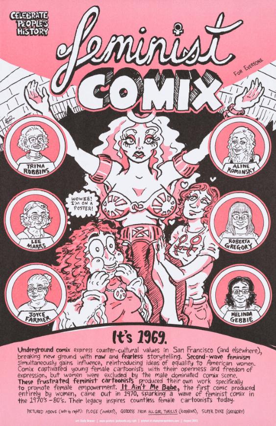Feminist Comix - Celebrate People's History - It's 1969. Underground Comix Express Counter-Cultural Values in San Francisco (and Elsewhere), Breaking New Ground With Raw and Fearless Storytelling. Second-Wave Feminism Simultaneously Gains Influence, Reintroducing Ideas of Equality to American Women. [...] It Ain't Me Babe, The First Comic Produced Entirely by Women, Came Out in 1970, Sparking a Wave of Feminist Comix in the 1970's-80's. Their Legacy Inspires countless Female Cartoonists Today.